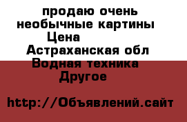 продаю очень необычные картины › Цена ­ 40 000 - Астраханская обл. Водная техника » Другое   